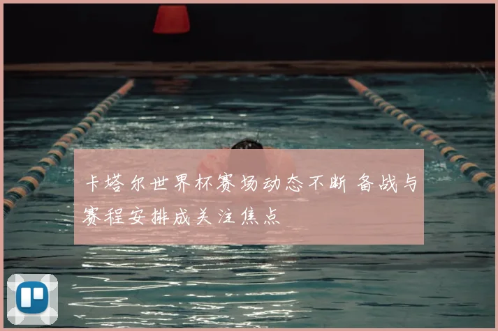 卡塔尔世界杯赛场动态不断 备战与赛程安排成关注焦点