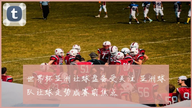 世界杯亚洲让球盘备受关注 亚洲球队让球走势成赛前焦点