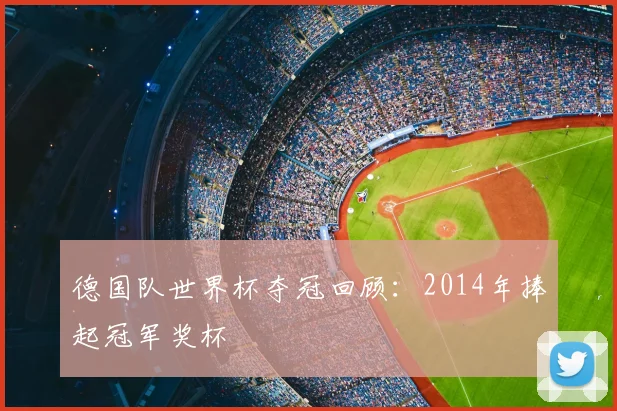 德国队世界杯夺冠回顾:2014年捧起冠军奖杯