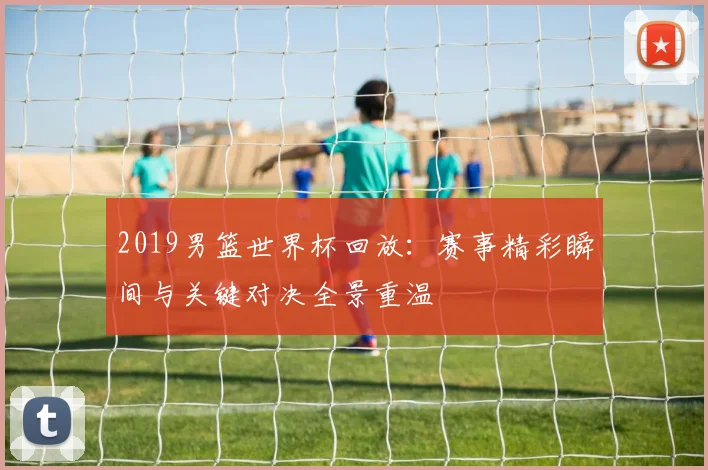 2019男篮世界杯回放：赛事精彩瞬间与关键对决全景重温