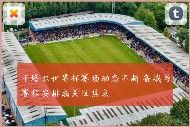 卡塔尔世界杯赛场动态不断 备战与赛程安排成关注焦点