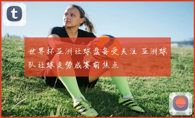世界杯亚洲让球盘备受关注 亚洲球队让球走势成赛前焦点