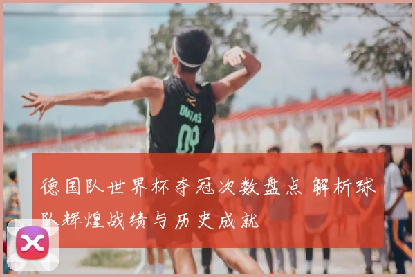 德国队世界杯夺冠次数盘点 解析球队辉煌战绩与历史成就