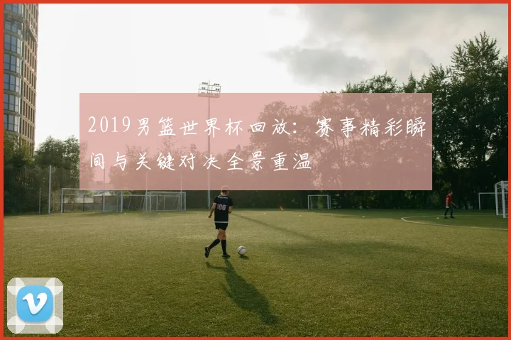 2019男篮世界杯回放：赛事精彩瞬间与关键对决全景重温